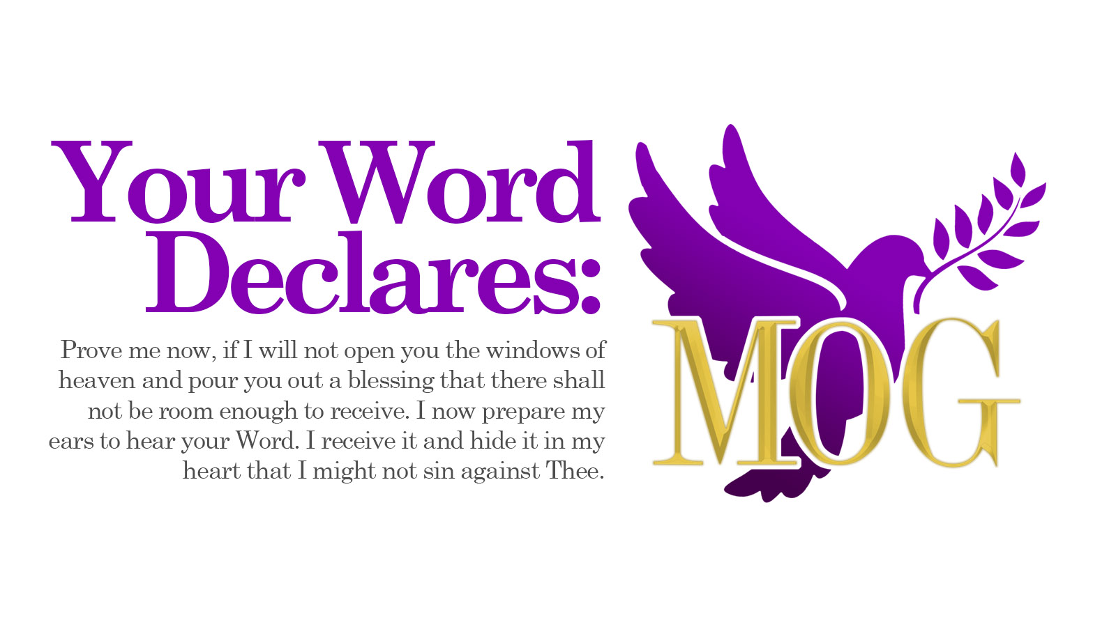 <h2>Your Word Declares: </h2> <p>Prove me now, if I will not open you the windows of heaven and pour you out a blessing that there shall not be room enough to receive.<br> I now prepare my ears to hear your Word. I receive it and hide it in my heart that I might not sin against Thee.</p>